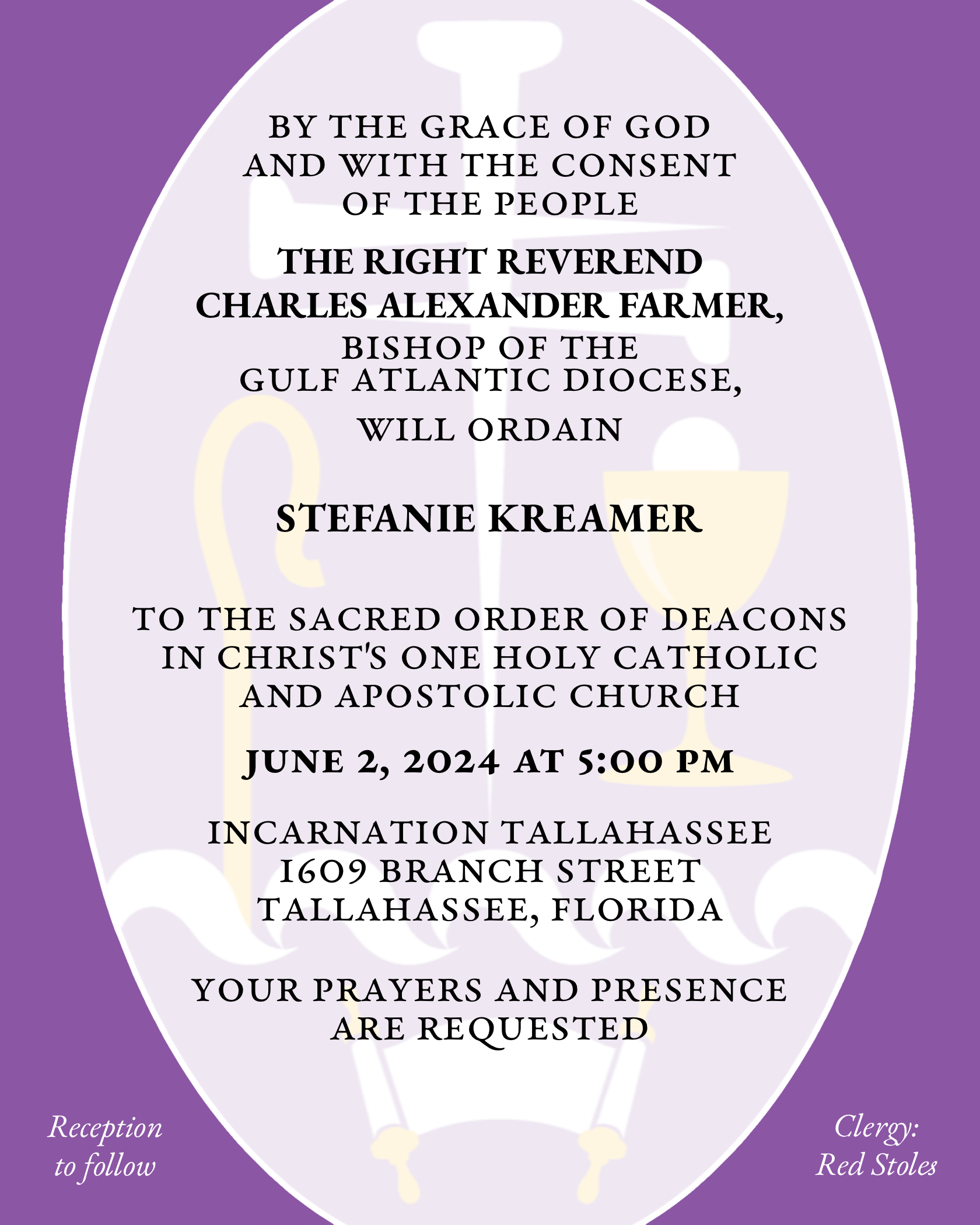 By the Grace of God and with the consent of the People the Right Reverend Charles Alexander Farmer will ordain Stefanie Kreamer to the Sacred Order of Deacons in Christ's One Holy Catholic and Apostolic Church June 2, 2024 at 5:00 p.m. Incarnation Tallahasee 1609 Branch Street Tallahassee, Florida Your prayers and presence are requested. Reception to follow. Clergy: Red Stoles.