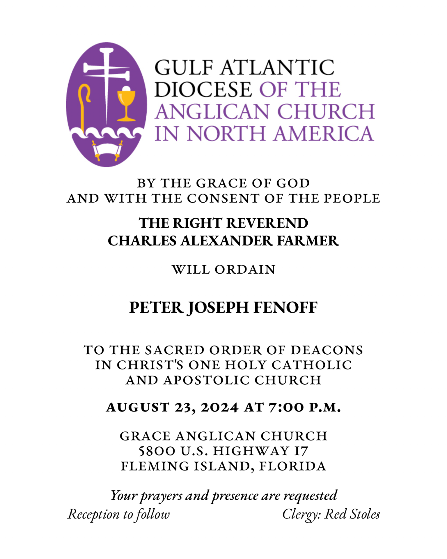 By the Grace of God
and with the consent of the People
THE RIGHT REVEREND
CHARLES ALEXANDER FARMER
will ordain
PETER JOSEPH FENOFF
to the Sacred Order of Deacons
in Christ's One Holy Catholic and Apostolic Church
August 23, 2024 at 7:00 p.m.
Grace Anglican Church
5800 U.S. Highway 17
Fleming Island, Florida
Your prayers and presence are requested
Reception to follow
Clergy: Red Stoles