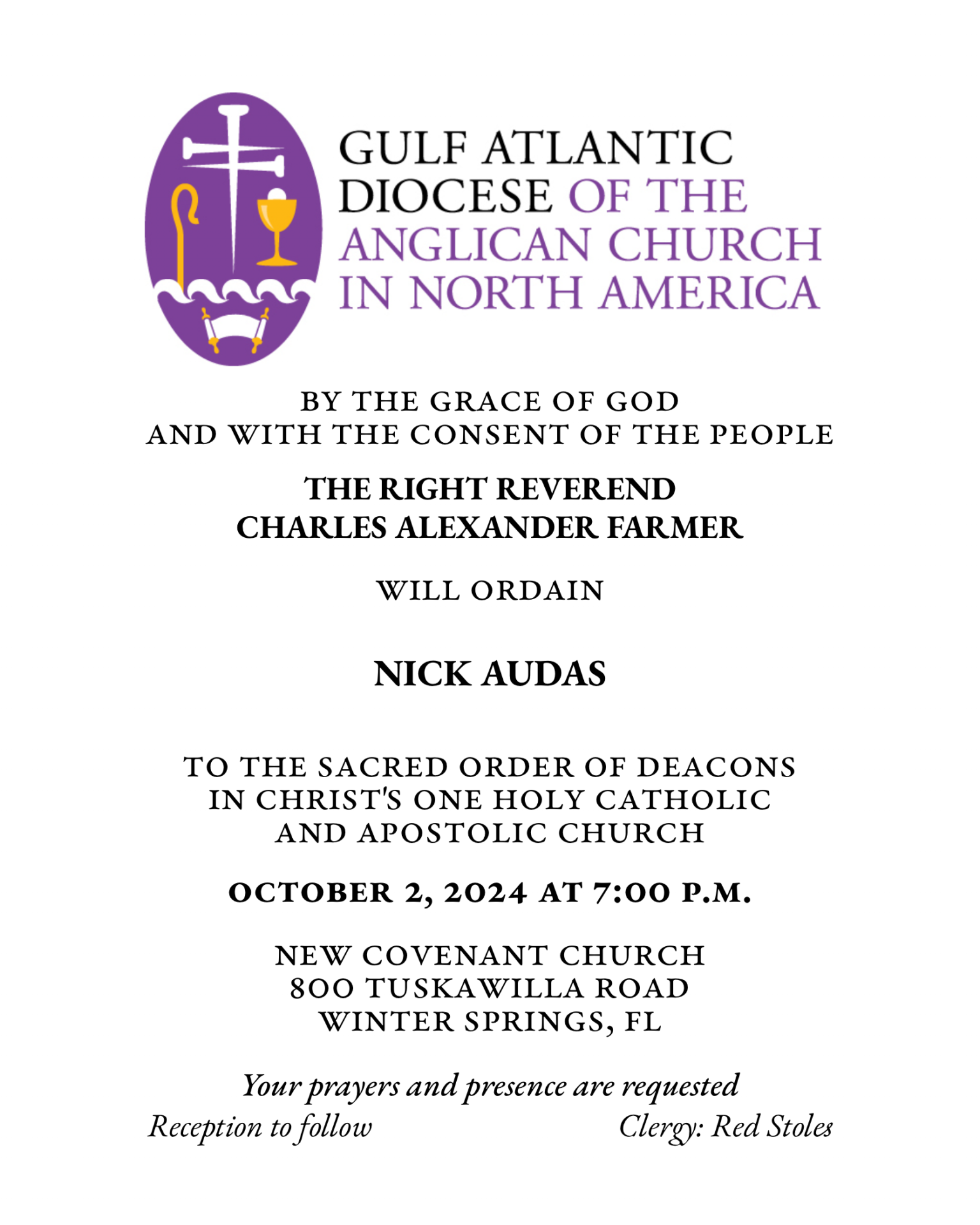 By the Grace of God
and with the consent of the People
THE RIGHT REVEREND
CHARLES ALEXANDER FARMER
will ordain
NICHOLAS MATTHEW AUDAS
to the Sacred Order of Deacons
in Christ's One Holy Catholic and Apostolic Church
October 2, 2024 at 7:00 p.m.
New Covenant Church
800 Tuskawilla Road
Winter Springs, FL
Your prayers and presence are requested
Reception to follow
Clergy: Red Stoles